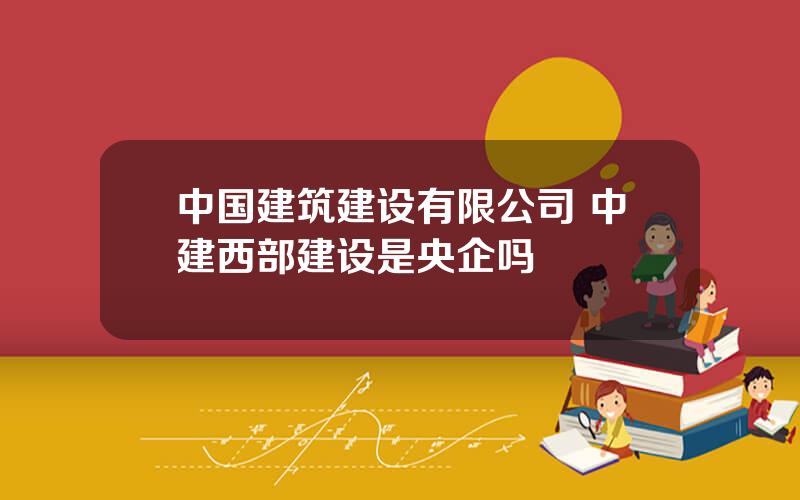 中国建筑建设有限公司 中建西部建设是央企吗